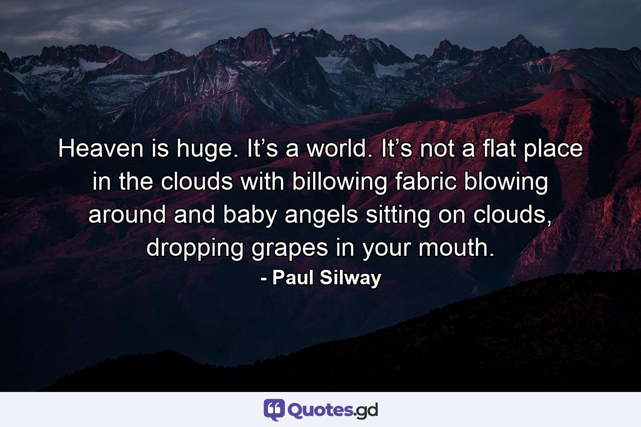 Heaven is huge. It’s a world. It’s not a flat place in the clouds with billowing fabric blowing around and baby angels sitting on clouds, dropping grapes in your mouth. - Quote by Paul Silway