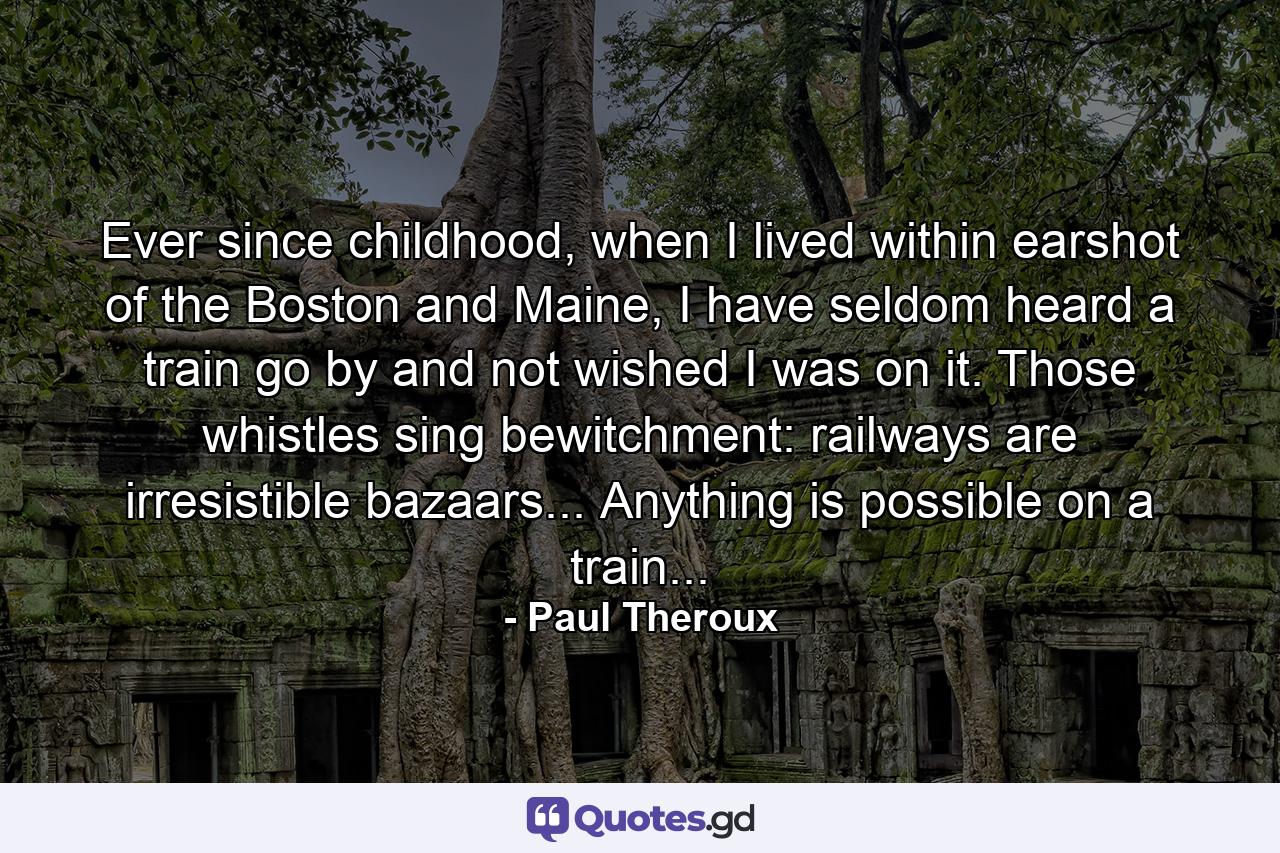 Ever since childhood, when I lived within earshot of the Boston and Maine, I have seldom heard a train go by and not wished I was on it. Those whistles sing bewitchment: railways are irresistible bazaars... Anything is possible on a train... - Quote by Paul Theroux