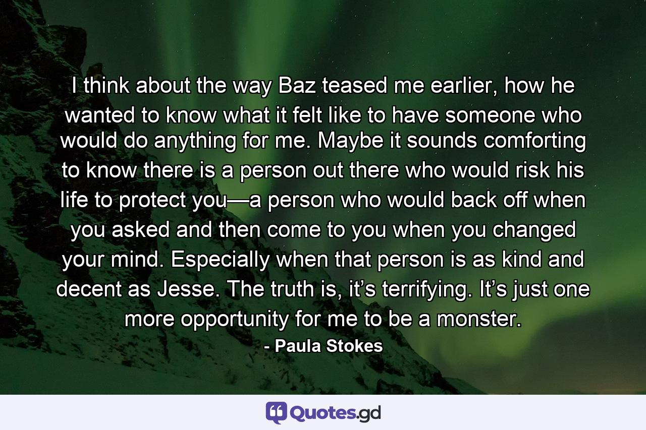 I think about the way Baz teased me earlier, how he wanted to know what it felt like to have someone who would do anything for me. Maybe it sounds comforting to know there is a person out there who would risk his life to protect you—a person who would back off when you asked and then come to you when you changed your mind. Especially when that person is as kind and decent as Jesse. The truth is, it’s terrifying. It’s just one more opportunity for me to be a monster. - Quote by Paula Stokes