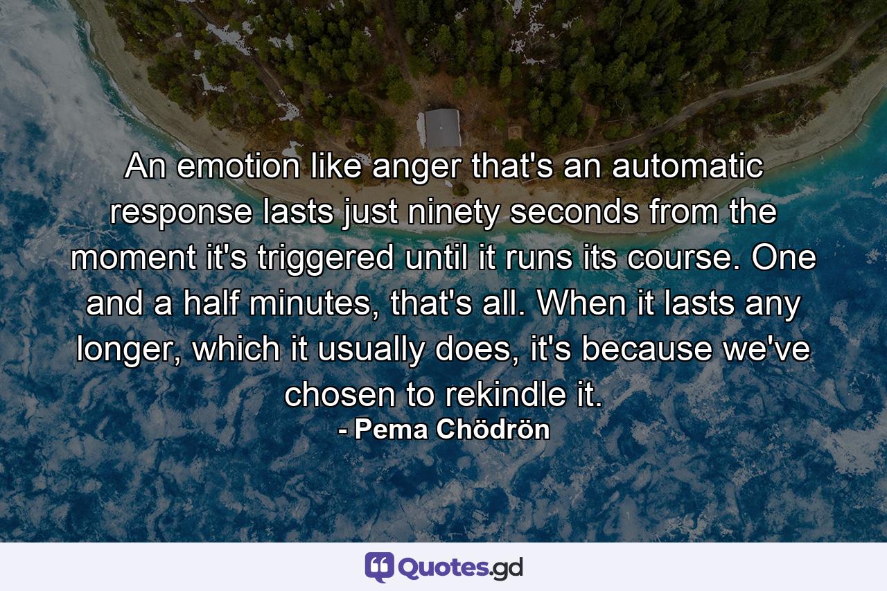 An emotion like anger that's an automatic response lasts just ninety seconds from the moment it's triggered until it runs its course. One and a half minutes, that's all. When it lasts any longer, which it usually does, it's because we've chosen to rekindle it. - Quote by Pema Chödrön