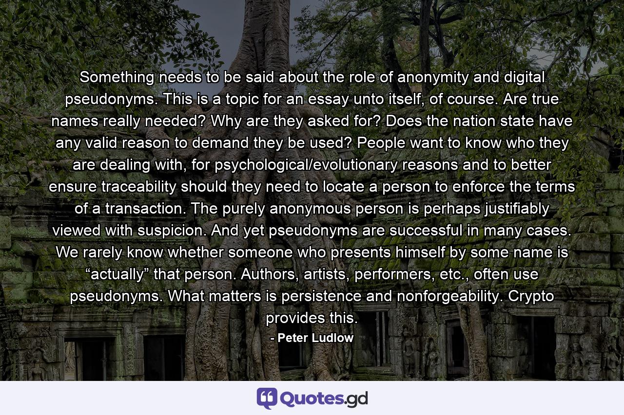 Something needs to be said about the role of anonymity and digital pseudonyms. This is a topic for an essay unto itself, of course. Are true names really needed? Why are they asked for? Does the nation state have any valid reason to demand they be used? People want to know who they are dealing with, for psychological/evolutionary reasons and to better ensure traceability should they need to locate a person to enforce the terms of a transaction. The purely anonymous person is perhaps justifiably viewed with suspicion. And yet pseudonyms are successful in many cases. We rarely know whether someone who presents himself by some name is “actually” that person. Authors, artists, performers, etc., often use pseudonyms. What matters is persistence and nonforgeability. Crypto provides this. - Quote by Peter Ludlow