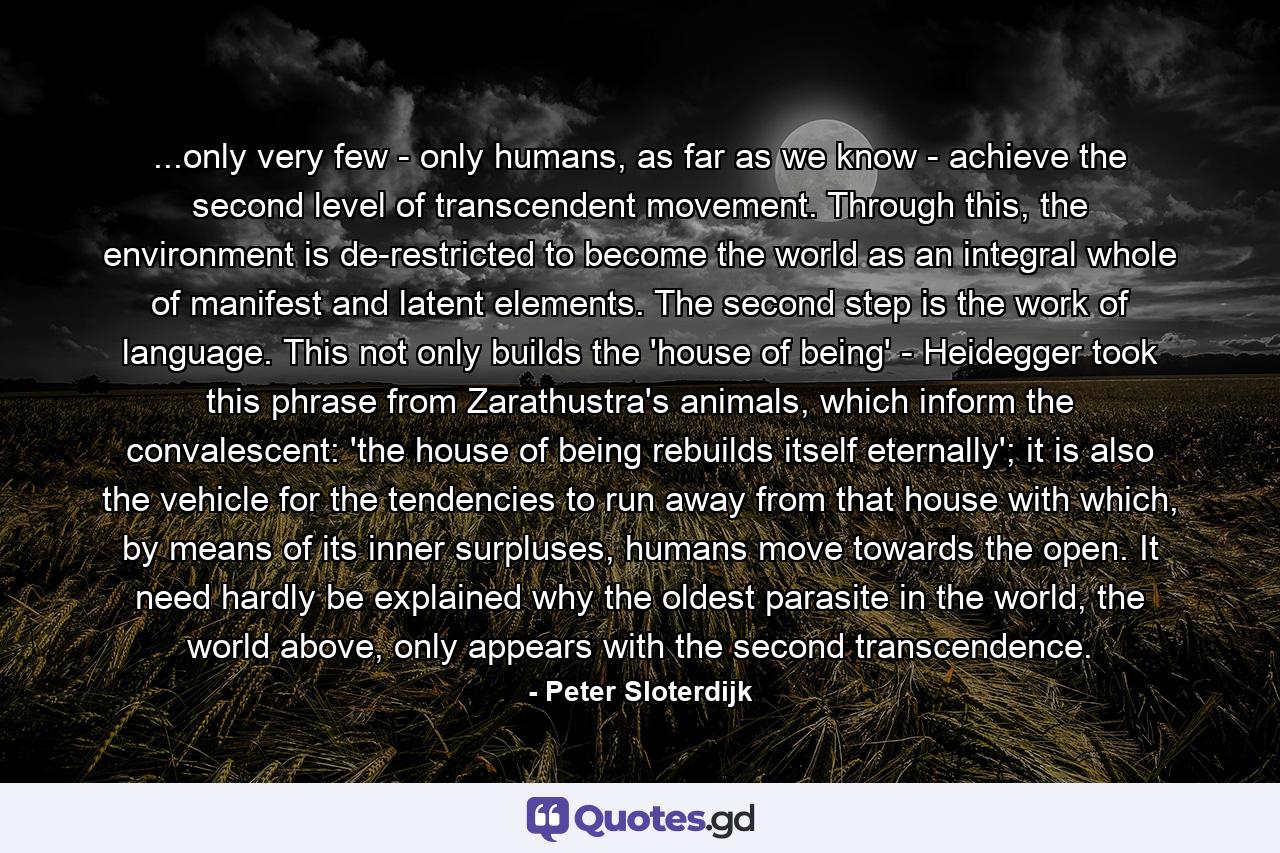 ...only very few - only humans, as far as we know - achieve the second level of transcendent movement. Through this, the environment is de-restricted to become the world as an integral whole of manifest and latent elements. The second step is the work of language. This not only builds the 'house of being' - Heidegger took this phrase from Zarathustra's animals, which inform the convalescent: 'the house of being rebuilds itself eternally'; it is also the vehicle for the tendencies to run away from that house with which, by means of its inner surpluses, humans move towards the open. It need hardly be explained why the oldest parasite in the world, the world above, only appears with the second transcendence. - Quote by Peter Sloterdijk