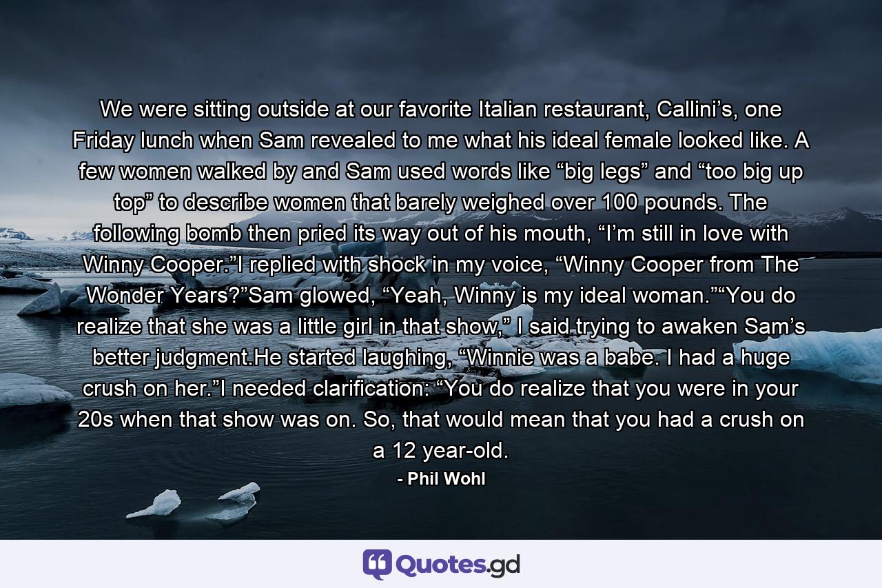 We were sitting outside at our favorite Italian restaurant, Callini’s, one Friday lunch when Sam revealed to me what his ideal female looked like. A few women walked by and Sam used words like “big legs” and “too big up top” to describe women that barely weighed over 100 pounds. The following bomb then pried its way out of his mouth, “I’m still in love with Winny Cooper.”I replied with shock in my voice, “Winny Cooper from The Wonder Years?”Sam glowed, “Yeah, Winny is my ideal woman.”“You do realize that she was a little girl in that show,” I said trying to awaken Sam’s better judgment.He started laughing, “Winnie was a babe. I had a huge crush on her.”I needed clarification: “You do realize that you were in your 20s when that show was on. So, that would mean that you had a crush on a 12 year-old. - Quote by Phil Wohl