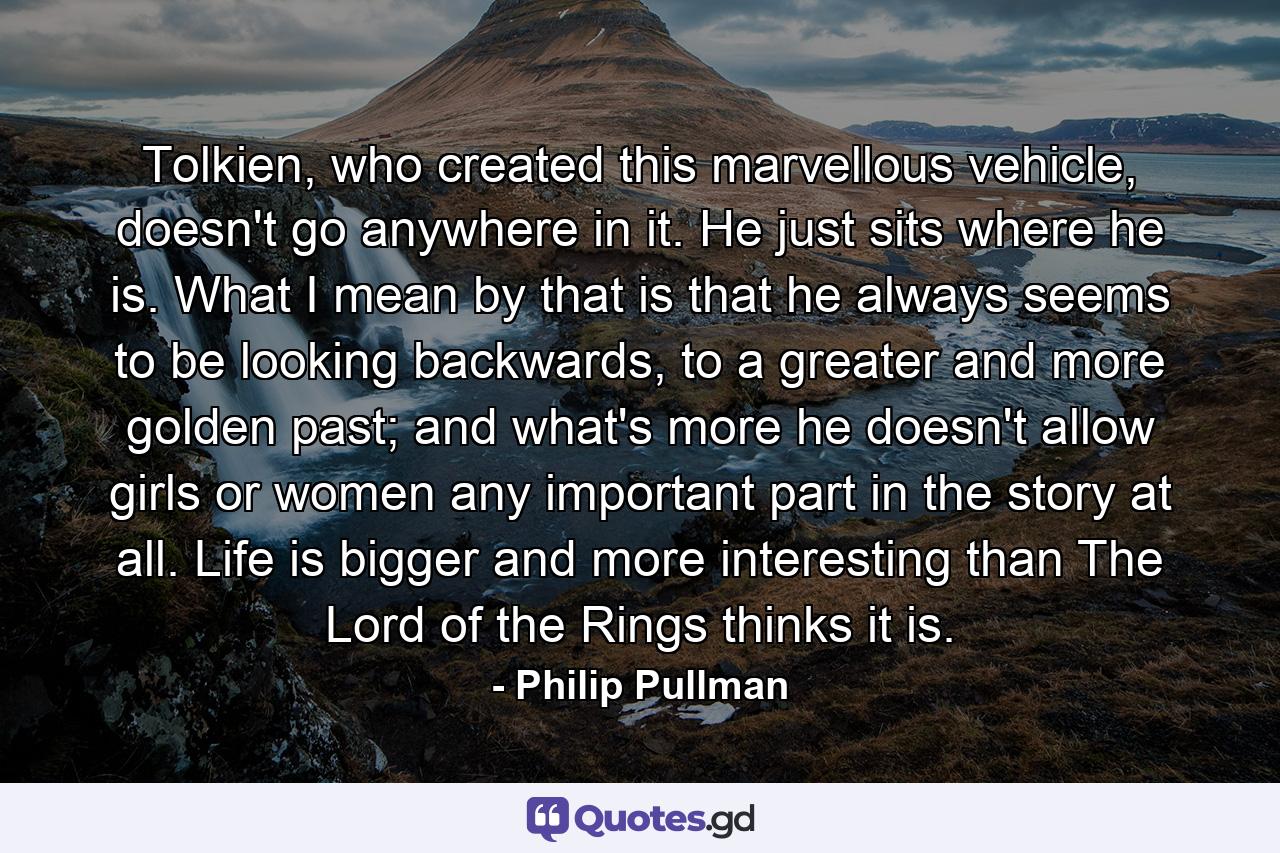 Tolkien, who created this marvellous vehicle, doesn't go anywhere in it. He just sits where he is. What I mean by that is that he always seems to be looking backwards, to a greater and more golden past; and what's more he doesn't allow girls or women any important part in the story at all. Life is bigger and more interesting than The Lord of the Rings thinks it is. - Quote by Philip Pullman