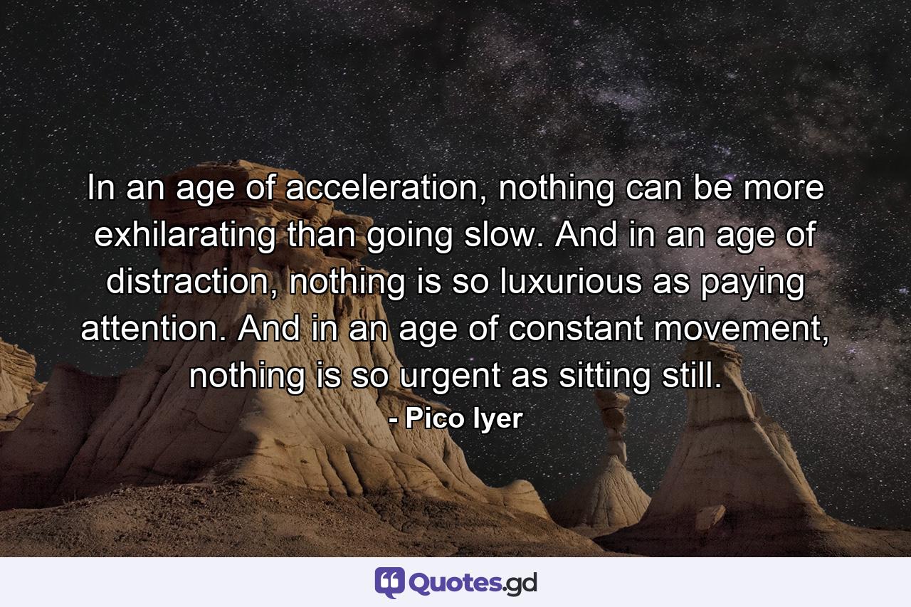 In an age of acceleration, nothing can be more exhilarating than going slow. And in an age of distraction, nothing is so luxurious as paying attention. And in an age of constant movement, nothing is so urgent as sitting still. - Quote by Pico Iyer