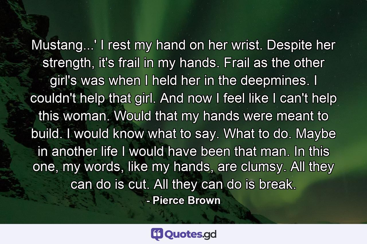 Mustang...' I rest my hand on her wrist. Despite her strength, it's frail in my hands. Frail as the other girl's was when I held her in the deepmines. I couldn't help that girl. And now I feel like I can't help this woman. Would that my hands were meant to build. I would know what to say. What to do. Maybe in another life I would have been that man. In this one, my words, like my hands, are clumsy. All they can do is cut. All they can do is break. - Quote by Pierce Brown