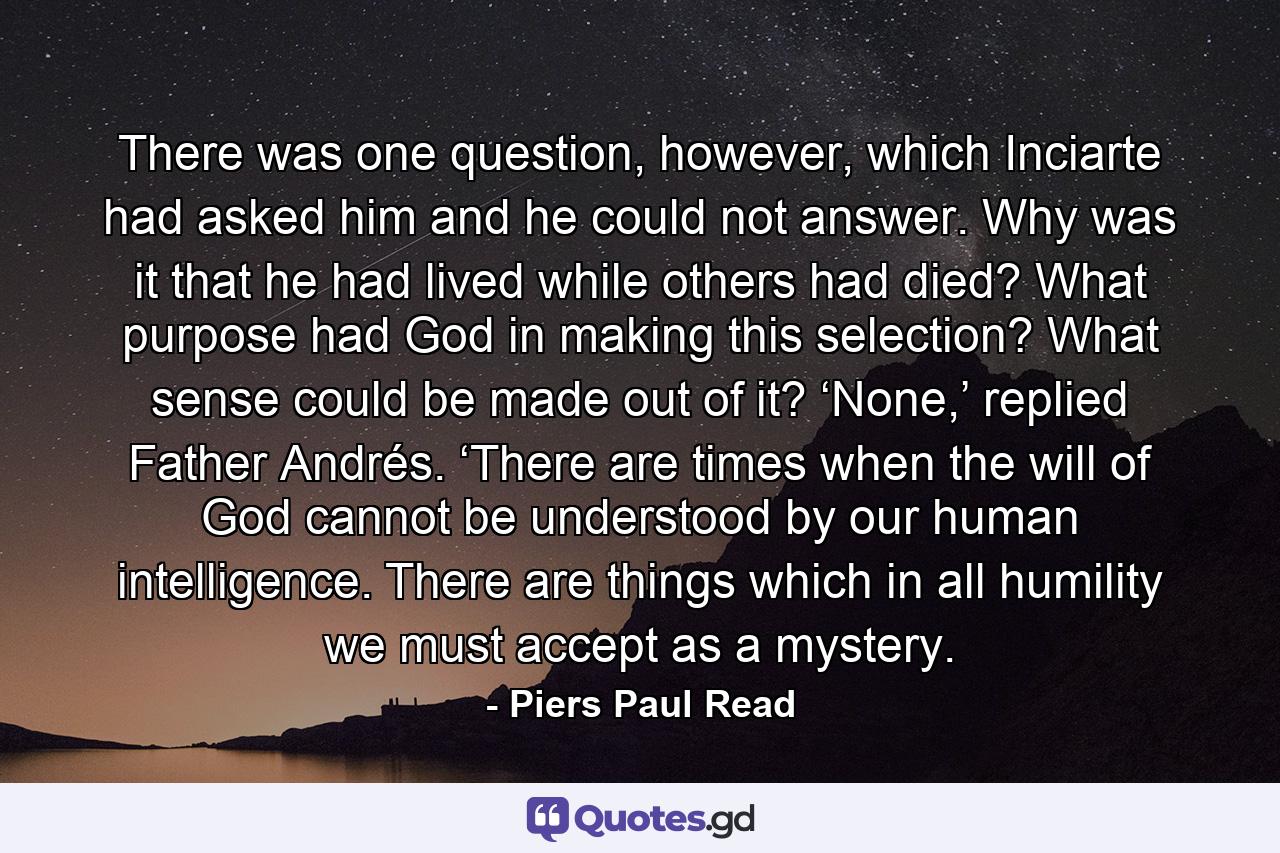 There was one question, however, which Inciarte had asked him and he could not answer. Why was it that he had lived while others had died? What purpose had God in making this selection? What sense could be made out of it? ‘None,’ replied Father Andrés. ‘There are times when the will of God cannot be understood by our human intelligence. There are things which in all humility we must accept as a mystery. - Quote by Piers Paul Read