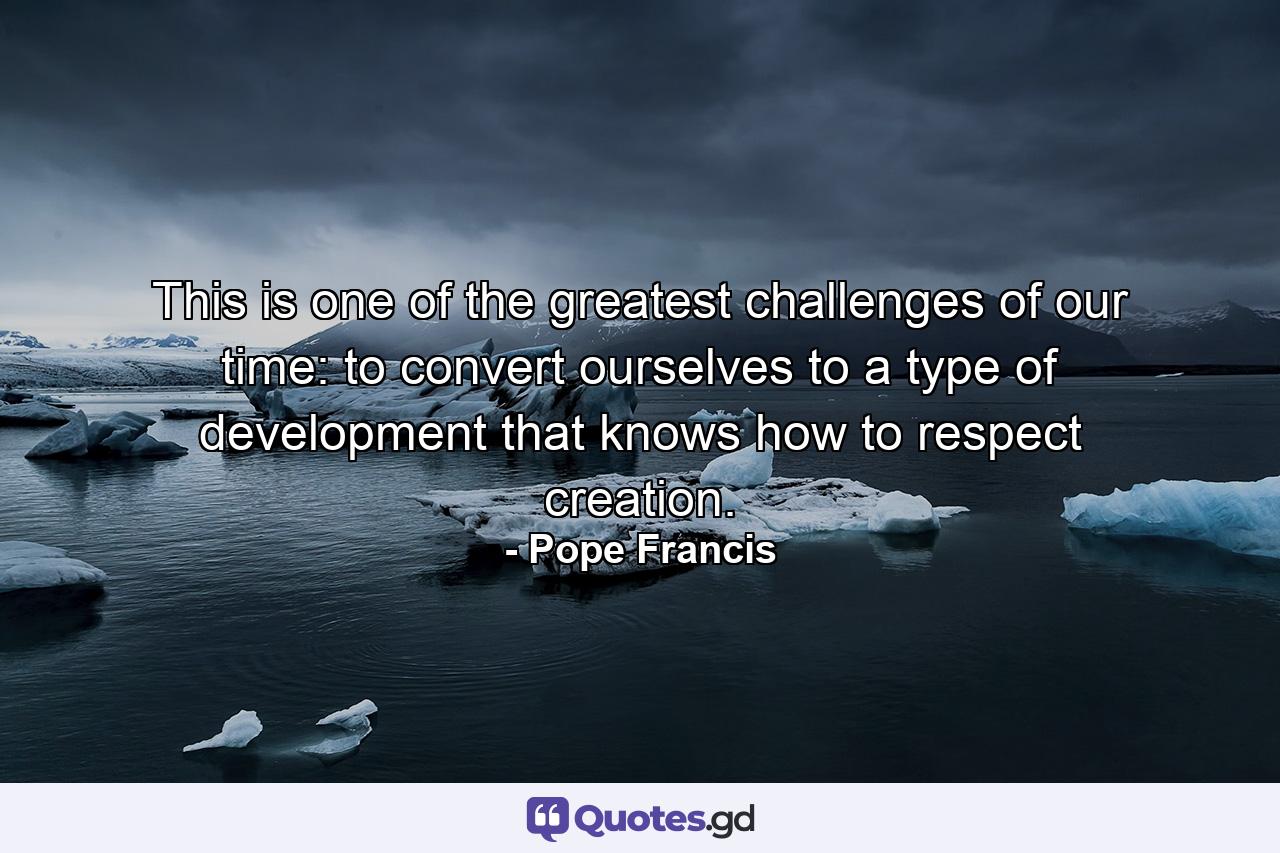 This is one of the greatest challenges of our time: to convert ourselves to a type of development that knows how to respect creation. - Quote by Pope Francis