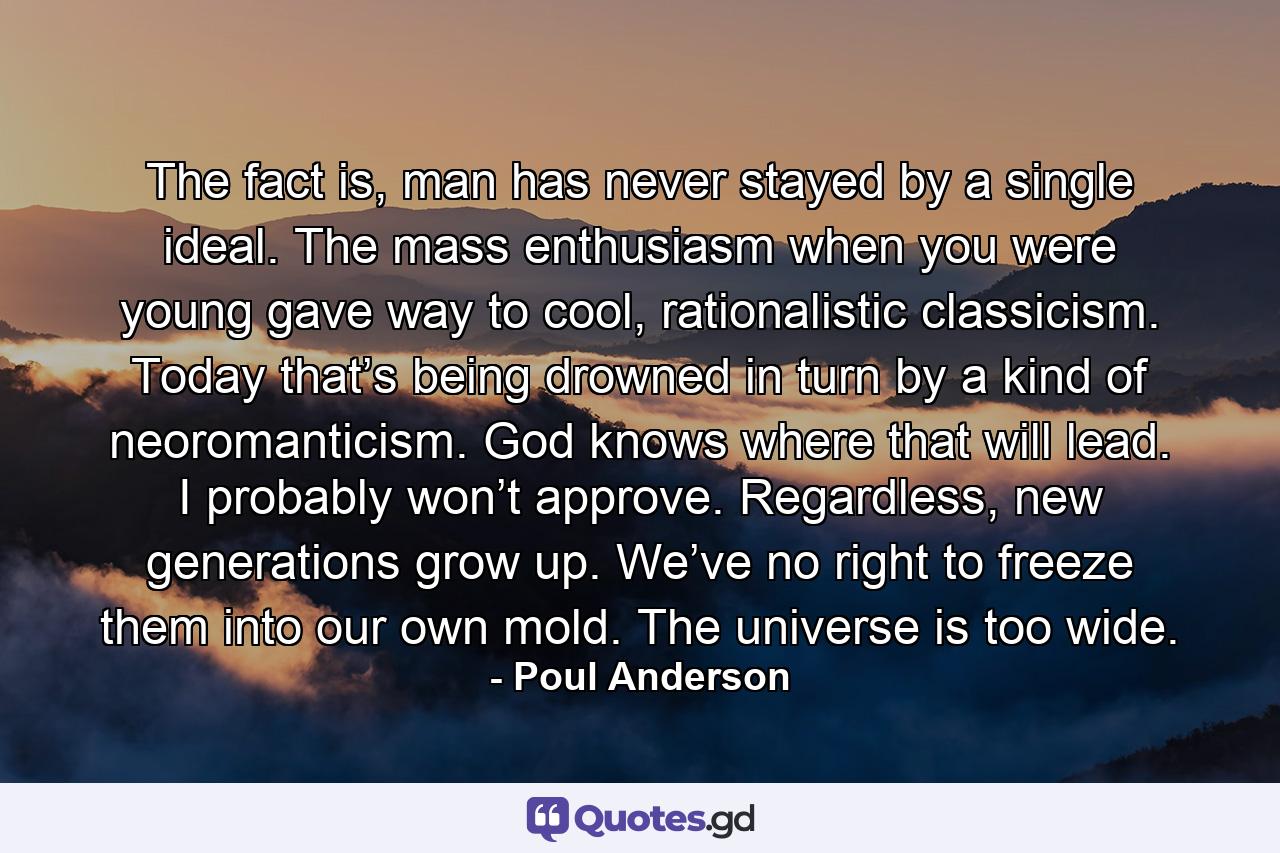 The fact is, man has never stayed by a single ideal. The mass enthusiasm when you were young gave way to cool, rationalistic classicism. Today that’s being drowned in turn by a kind of neoromanticism. God knows where that will lead. I probably won’t approve. Regardless, new generations grow up. We’ve no right to freeze them into our own mold. The universe is too wide. - Quote by Poul Anderson