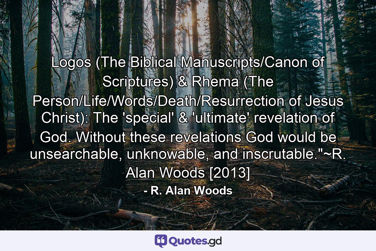 Logos (The Biblical Manuscripts/Canon of Scriptures) & Rhema (The Person/Life/Words/Death/Resurrection of Jesus Christ): The 'special' & 'ultimate' revelation of God. Without these revelations God would be unsearchable, unknowable, and inscrutable.