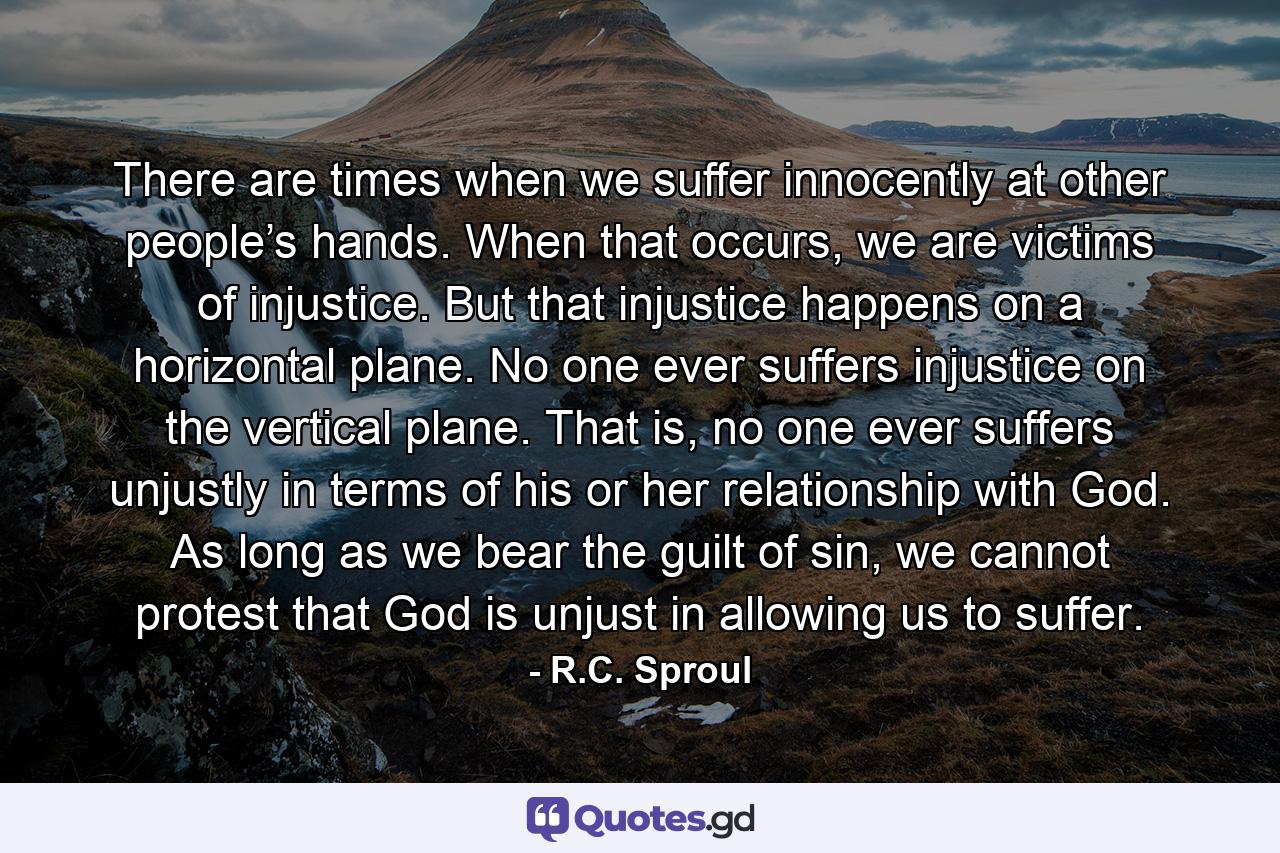 There are times when we suffer innocently at other people’s hands. When that occurs, we are victims of injustice. But that injustice happens on a horizontal plane. No one ever suffers injustice on the vertical plane. That is, no one ever suffers unjustly in terms of his or her relationship with God. As long as we bear the guilt of sin, we cannot protest that God is unjust in allowing us to suffer. - Quote by R.C. Sproul