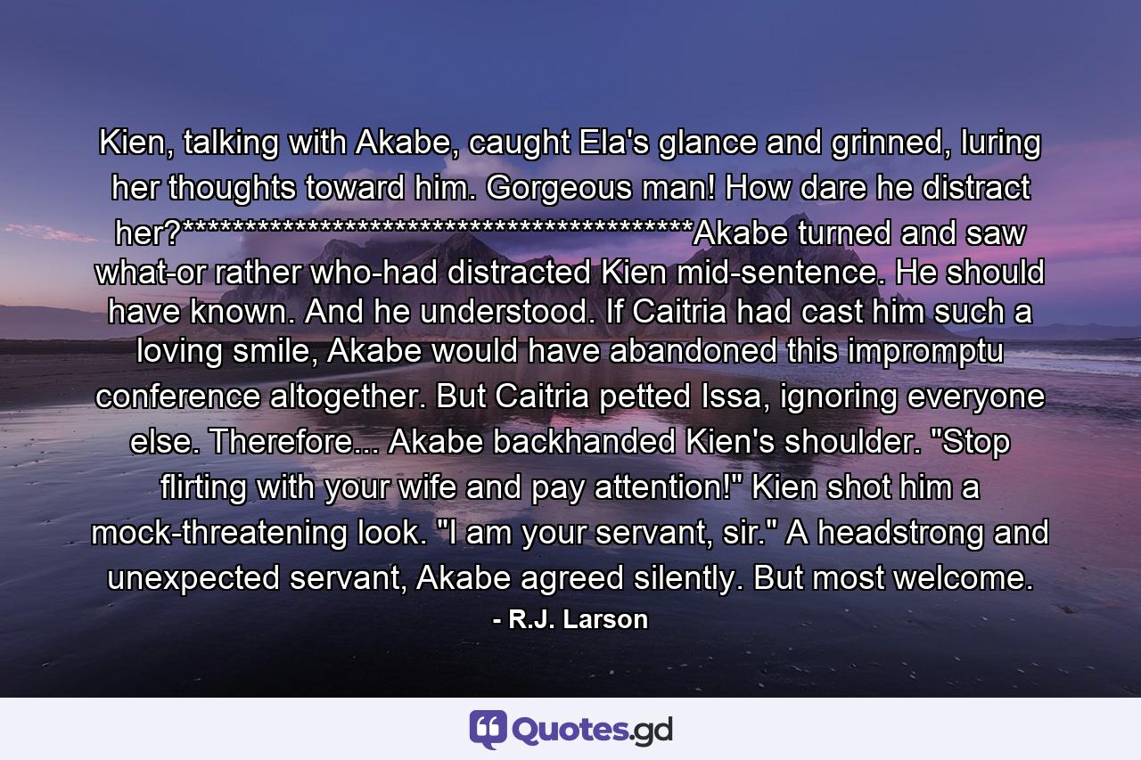 Kien, talking with Akabe, caught Ela's glance and grinned, luring her thoughts toward him. Gorgeous man! How dare he distract her?*****************************************Akabe turned and saw what-or rather who-had distracted Kien mid-sentence. He should have known. And he understood. If Caitria had cast him such a loving smile, Akabe would have abandoned this impromptu conference altogether. But Caitria petted Issa, ignoring everyone else. Therefore... Akabe backhanded Kien's shoulder. 