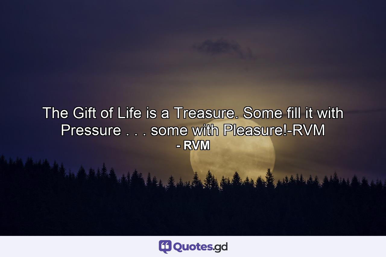 The Gift of Life is a Treasure. Some fill it with Pressure . . . some with Pleasure!-RVM - Quote by RVM