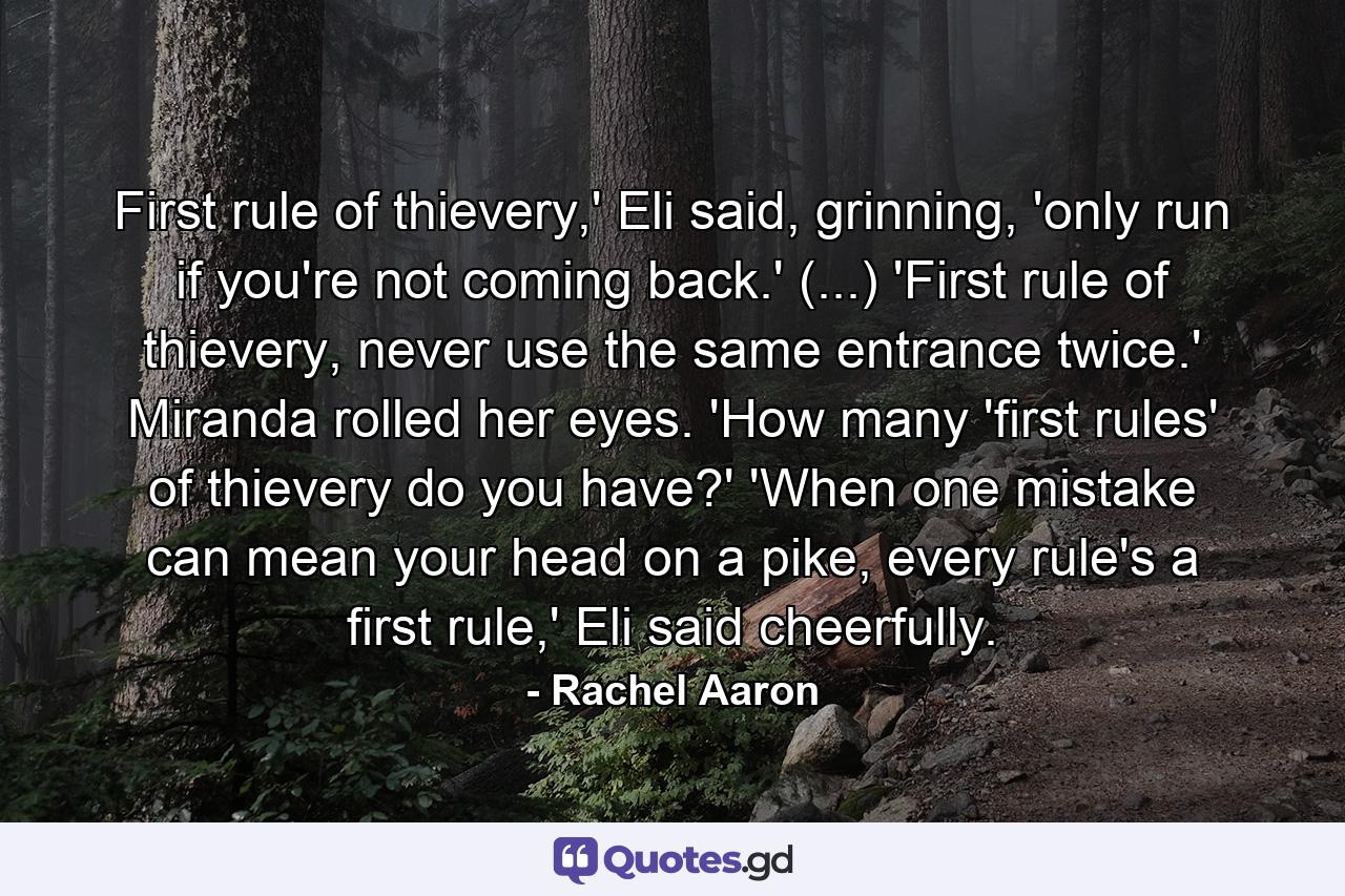 First rule of thievery,' Eli said, grinning, 'only run if you're not coming back.' (...) 'First rule of thievery, never use the same entrance twice.' Miranda rolled her eyes. 'How many 'first rules' of thievery do you have?' 'When one mistake can mean your head on a pike, every rule's a first rule,' Eli said cheerfully. - Quote by Rachel Aaron