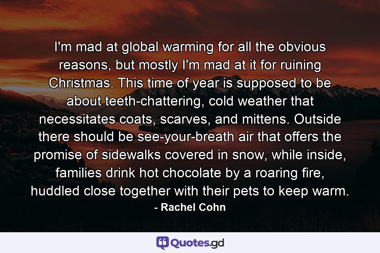 I'm mad at global warming for all the obvious reasons, but mostly I'm mad at it for ruining Christmas. This time of year is supposed to be about teeth-chattering, cold weather that necessitates coats, scarves, and mittens. Outside there should be see-your-breath air that offers the promise of sidewalks covered in snow, while inside, families drink hot chocolate by a roaring fire, huddled close together with their pets to keep warm. - Quote by Rachel Cohn