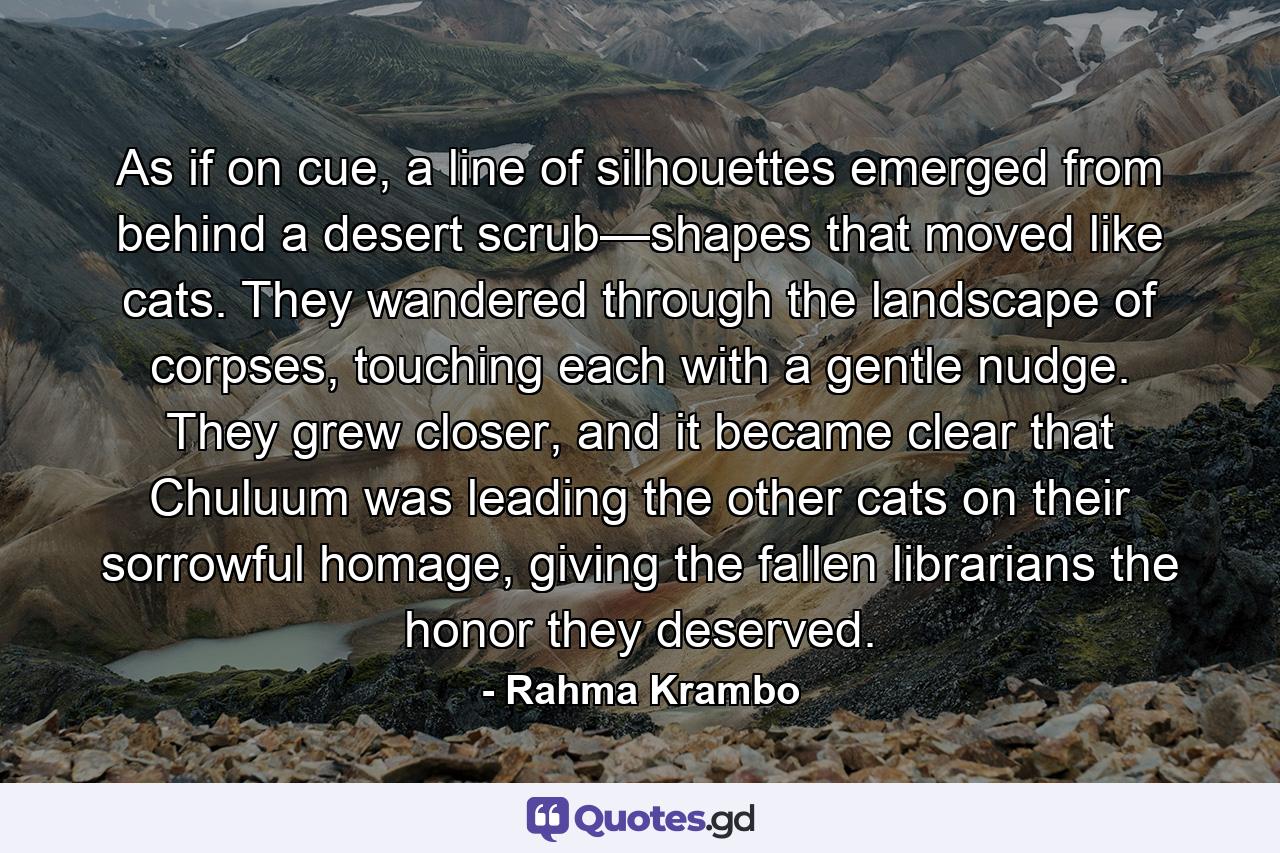 As if on cue, a line of silhouettes emerged from behind a desert scrub—shapes that moved like cats. They wandered through the landscape of corpses, touching each with a gentle nudge. They grew closer, and it became clear that Chuluum was leading the other cats on their sorrowful homage, giving the fallen librarians the honor they deserved. - Quote by Rahma Krambo