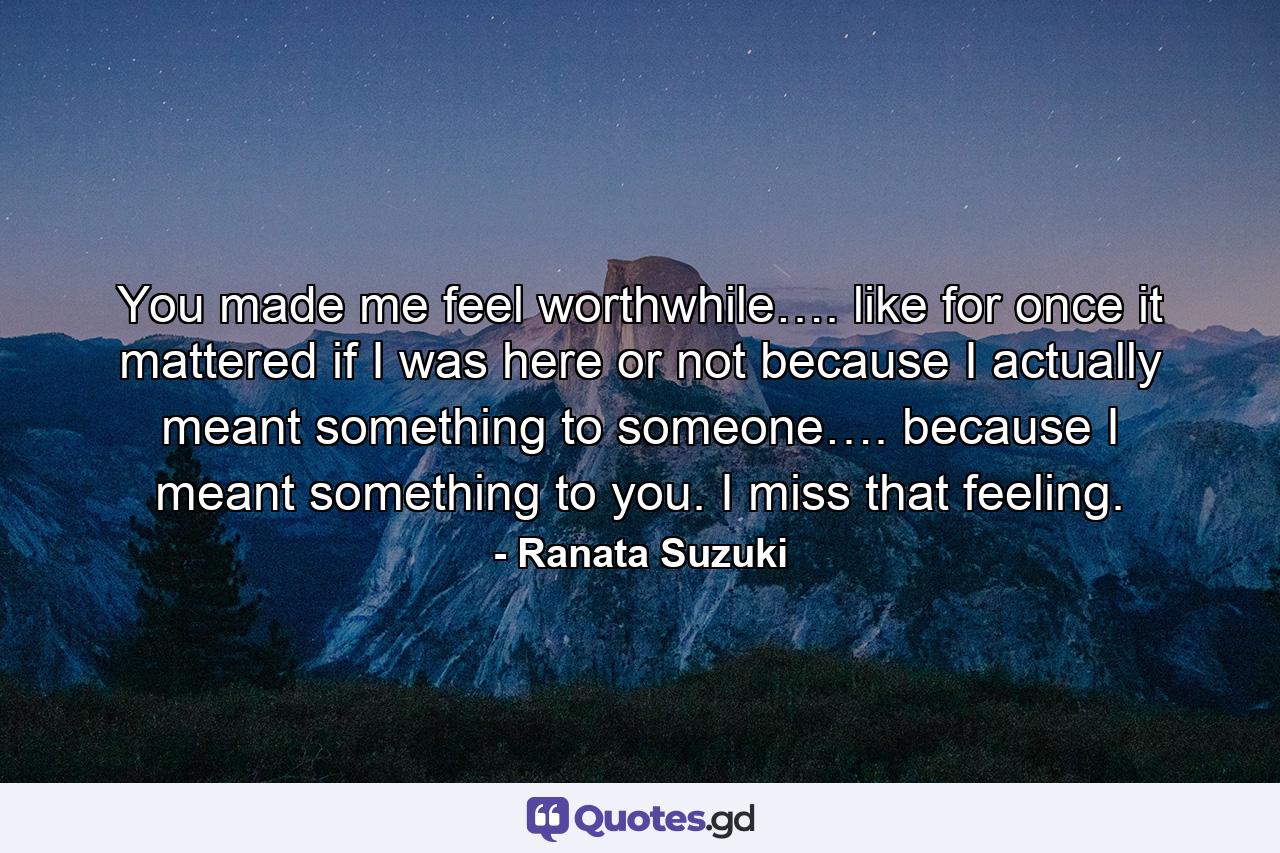 You made me feel worthwhile…. like for once it mattered if I was here or not because I actually meant something to someone…. because I meant something to you. I miss that feeling. - Quote by Ranata Suzuki