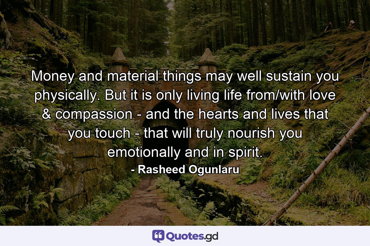 Money and material things may well sustain you physically. But it is only living life from/with love & compassion - and the hearts and lives that you touch - that will truly nourish you emotionally and in spirit. - Quote by Rasheed Ogunlaru