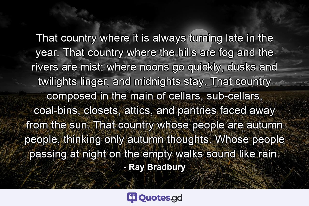 That country where it is always turning late in the year. That country where the hills are fog and the rivers are mist; where noons go quickly, dusks and twilights linger, and midnights stay. That country composed in the main of cellars, sub-cellars, coal-bins, closets, attics, and pantries faced away from the sun. That country whose people are autumn people, thinking only autumn thoughts. Whose people passing at night on the empty walks sound like rain. - Quote by Ray Bradbury