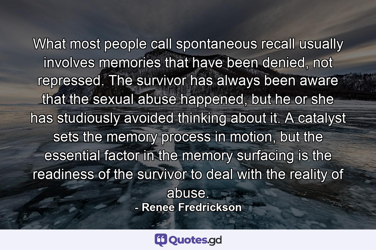 What most people call spontaneous recall usually involves memories that have been denied, not repressed. The survivor has always been aware that the sexual abuse happened, but he or she has studiously avoided thinking about it. A catalyst sets the memory process in motion, but the essential factor in the memory surfacing is the readiness of the survivor to deal with the reality of abuse. - Quote by Renee Fredrickson