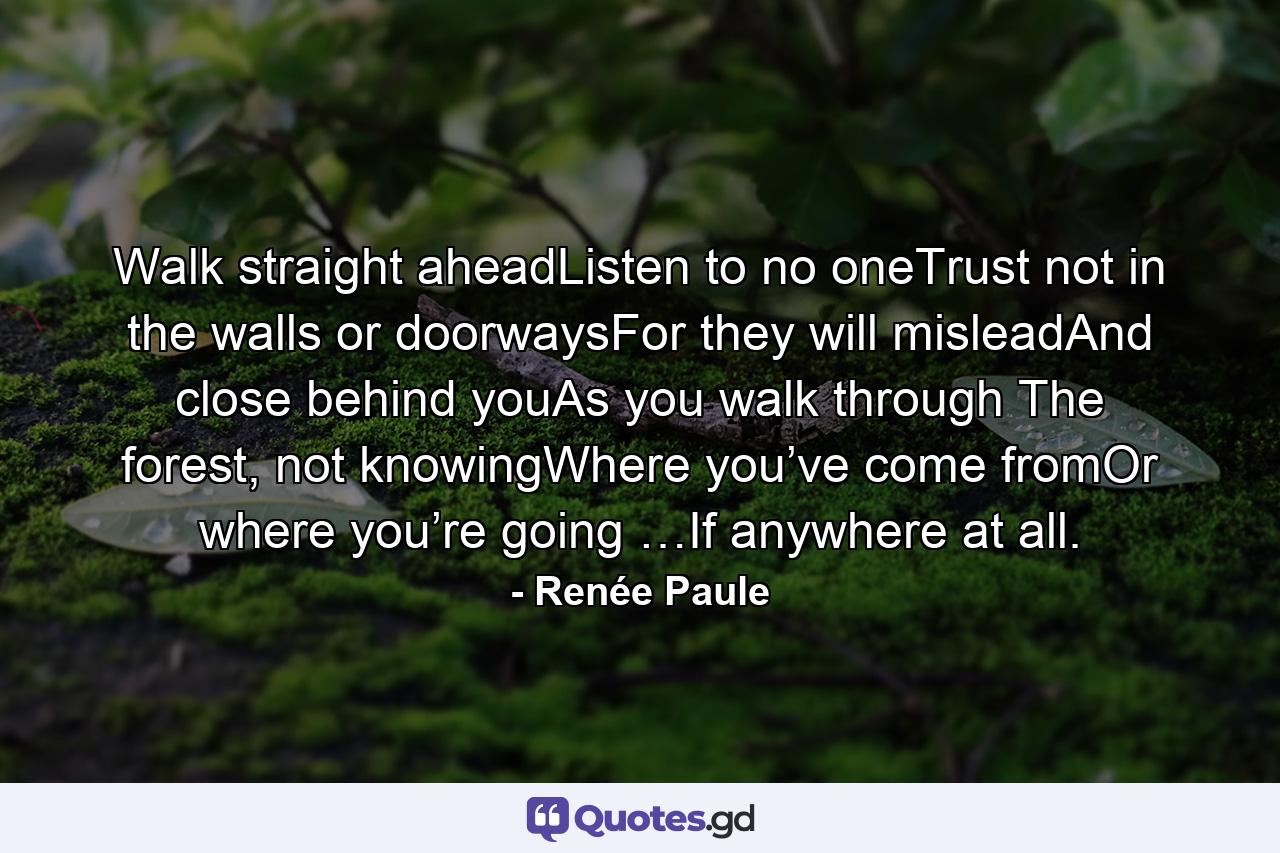 Walk straight aheadListen to no oneTrust not in the walls or doorwaysFor they will misleadAnd close behind youAs you walk through The forest, not knowingWhere you’ve come fromOr where you’re going …If anywhere at all. - Quote by Renée Paule