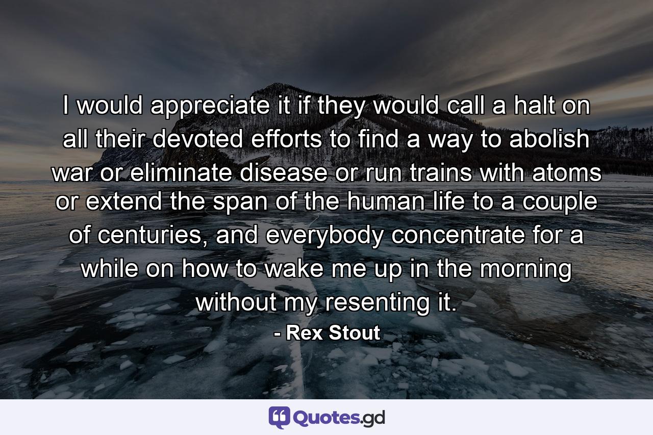 I would appreciate it if they would call a halt on all their devoted efforts to find a way to abolish war or eliminate disease or run trains with atoms or extend the span of the human life to a couple of centuries, and everybody concentrate for a while on how to wake me up in the morning without my resenting it. - Quote by Rex Stout