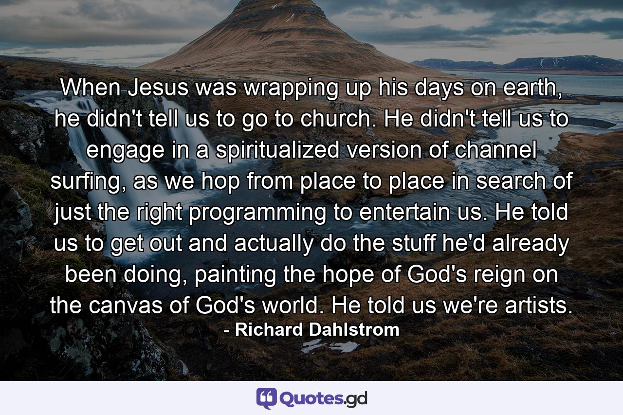 When Jesus was wrapping up his days on earth, he didn't tell us to go to church. He didn't tell us to engage in a spiritualized version of channel surfing, as we hop from place to place in search of just the right programming to entertain us. He told us to get out and actually do the stuff he'd already been doing, painting the hope of God's reign on the canvas of God's world. He told us we're artists. - Quote by Richard Dahlstrom