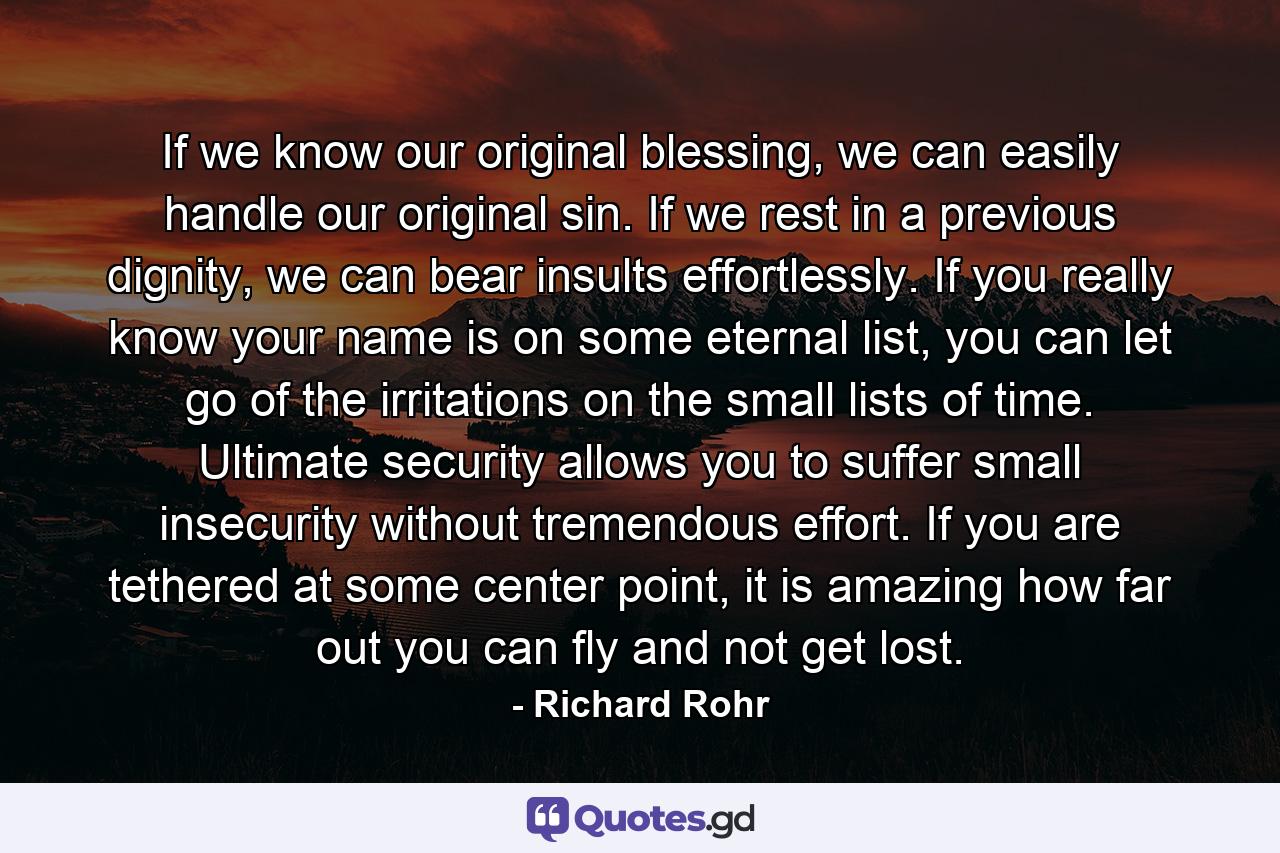 If we know our original blessing, we can easily handle our original sin. If we rest in a previous dignity, we can bear insults effortlessly. If you really know your name is on some eternal list, you can let go of the irritations on the small lists of time. Ultimate security allows you to suffer small insecurity without tremendous effort. If you are tethered at some center point, it is amazing how far out you can fly and not get lost. - Quote by Richard Rohr