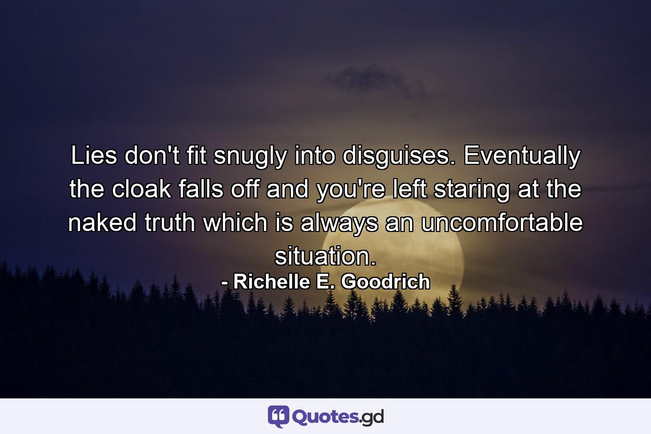 Lies don't fit snugly into disguises. Eventually the cloak falls off and you're left staring at the naked truth which is always an uncomfortable situation. - Quote by Richelle E. Goodrich