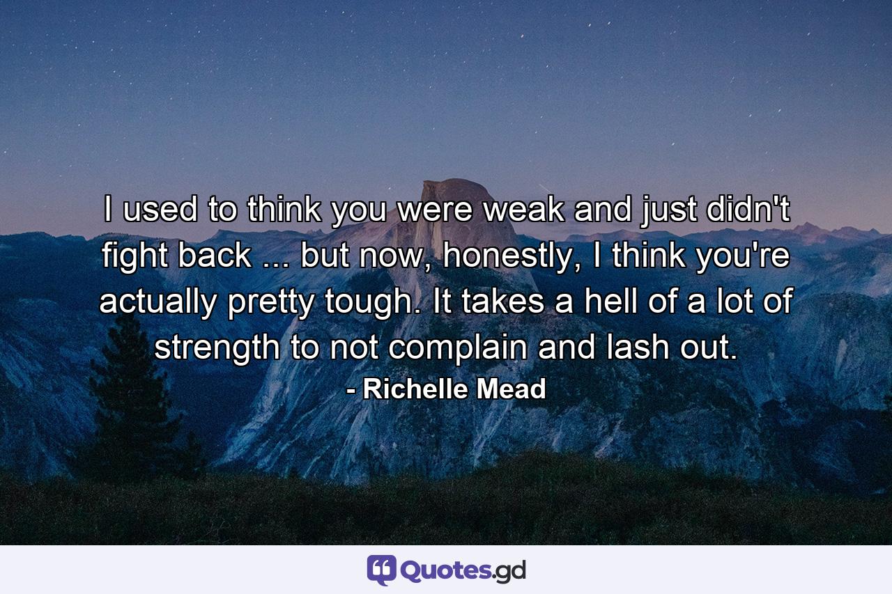 I used to think you were weak and just didn't fight back ... but now, honestly, I think you're actually pretty tough. It takes a hell of a lot of strength to not complain and lash out. - Quote by Richelle Mead