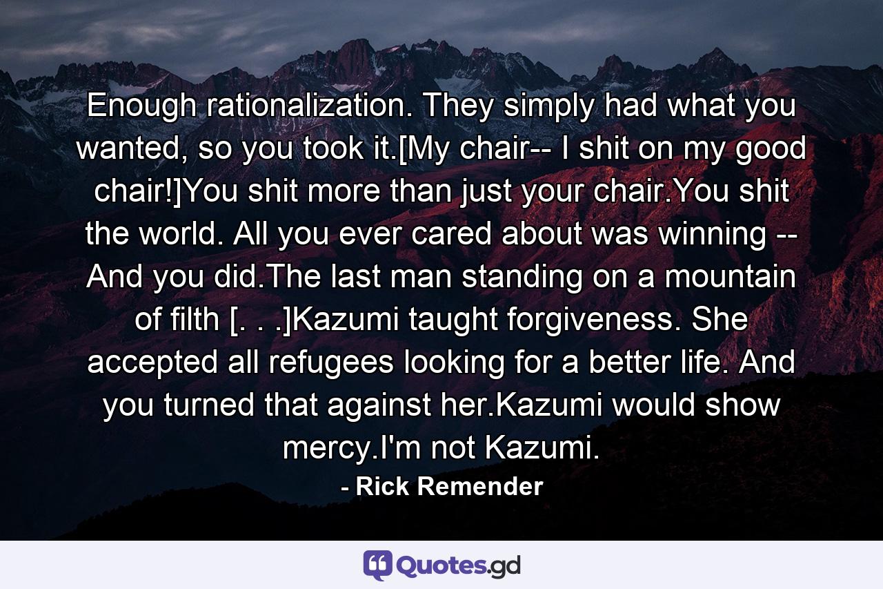 Enough rationalization. They simply had what you wanted, so you took it.[My chair-- I shit on my good chair!]You shit more than just your chair.You shit the world. All you ever cared about was winning -- And you did.The last man standing on a mountain of filth [. . .]Kazumi taught forgiveness. She accepted all refugees looking for a better life. And you turned that against her.Kazumi would show mercy.I'm not Kazumi. - Quote by Rick Remender