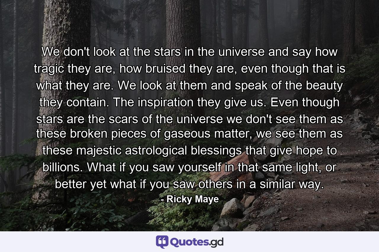 We don't look at the stars in the universe and say how tragic they are, how bruised they are, even though that is what they are. We look at them and speak of the beauty they contain. The inspiration they give us. Even though stars are the scars of the universe we don't see them as these broken pieces of gaseous matter, we see them as these majestic astrological blessings that give hope to billions. What if you saw yourself in that same light, or better yet what if you saw others in a similar way. - Quote by Ricky Maye