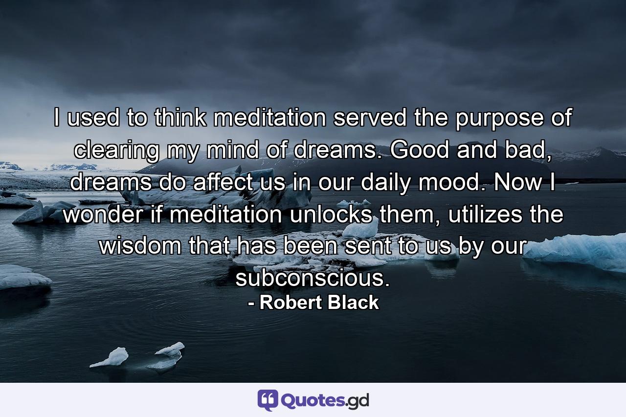 I used to think meditation served the purpose of clearing my mind of dreams. Good and bad, dreams do affect us in our daily mood. Now I wonder if meditation unlocks them, utilizes the wisdom that has been sent to us by our subconscious. - Quote by Robert Black