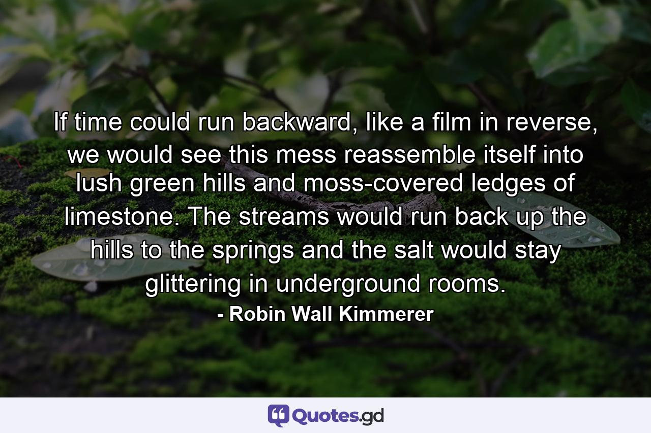 If time could run backward, like a film in reverse, we would see this mess reassemble itself into lush green hills and moss-covered ledges of limestone. The streams would run back up the hills to the springs and the salt would stay glittering in underground rooms. - Quote by Robin Wall Kimmerer