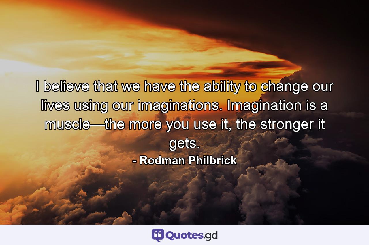 I believe that we have the ability to change our lives using our imaginations. Imagination is a muscle—the more you use it, the stronger it gets. - Quote by Rodman Philbrick