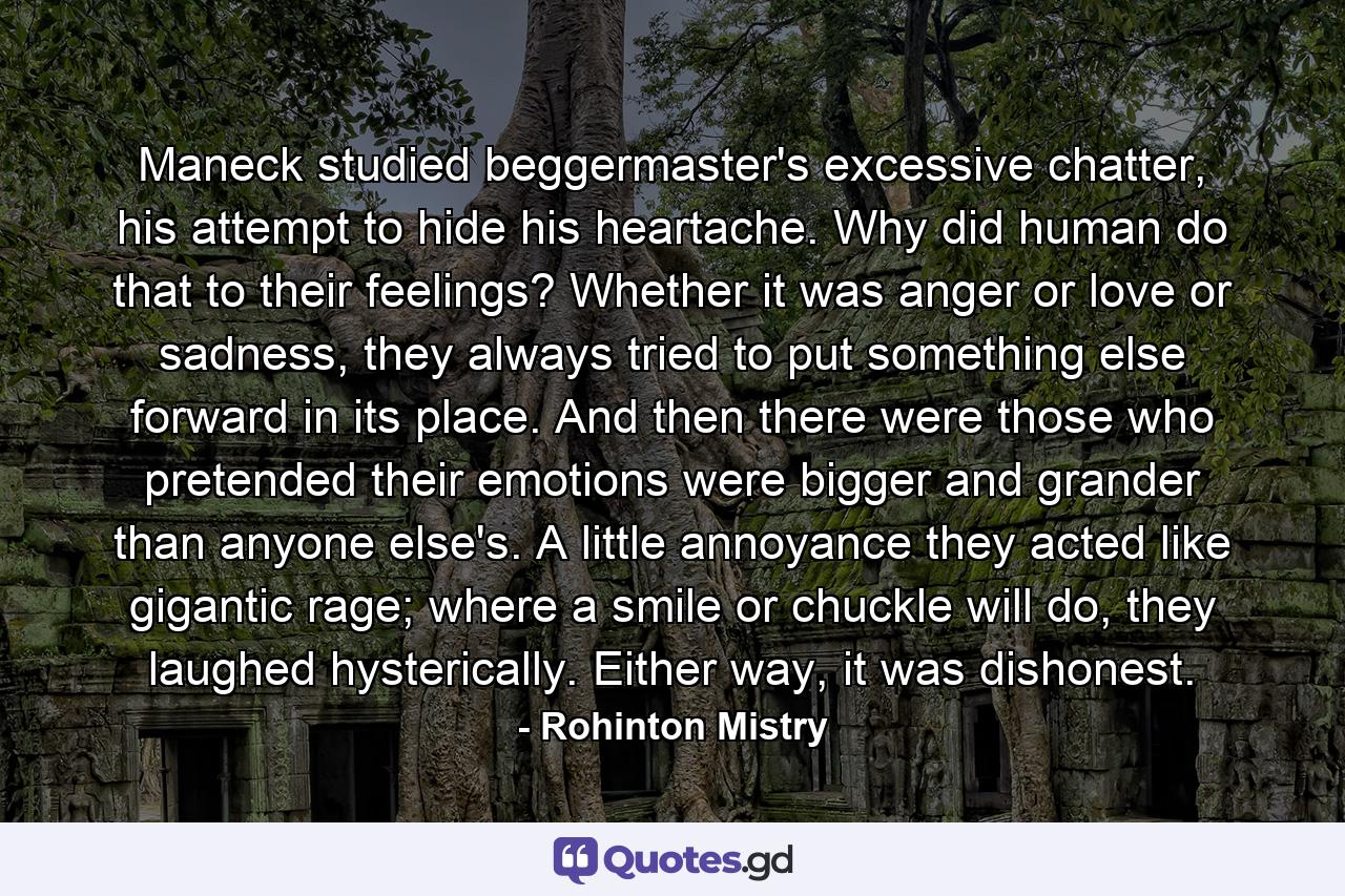 Maneck studied beggermaster's excessive chatter, his attempt to hide his heartache. Why did human do that to their feelings? Whether it was anger or love or sadness, they always tried to put something else forward in its place. And then there were those who pretended their emotions were bigger and grander than anyone else's. A little annoyance they acted like gigantic rage; where a smile or chuckle will do, they laughed hysterically. Either way, it was dishonest. - Quote by Rohinton Mistry