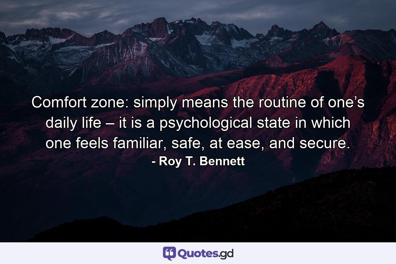 Comfort zone: simply means the routine of one’s daily life – it is a psychological state in which one feels familiar, safe, at ease, and secure. - Quote by Roy T. Bennett