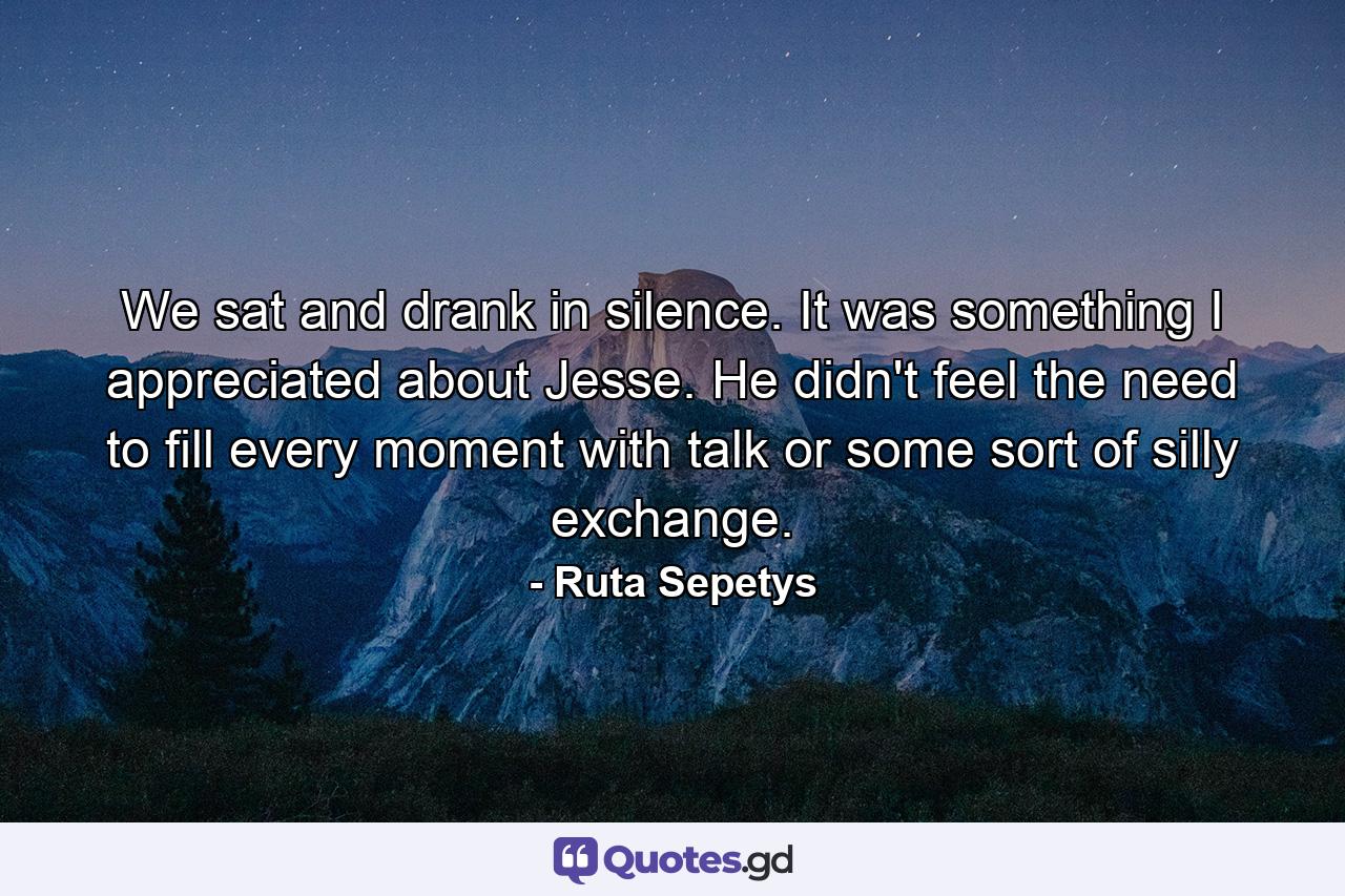 We sat and drank in silence. It was something I appreciated about Jesse. He didn't feel the need to fill every moment with talk or some sort of silly exchange. - Quote by Ruta Sepetys