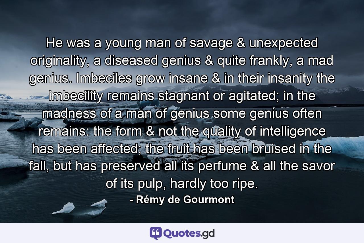 He was a young man of savage & unexpected originality, a diseased genius & quite frankly, a mad genius. Imbeciles grow insane & in their insanity the imbecility remains stagnant or agitated; in the madness of a man of genius some genius often remains: the form & not the quality of intelligence has been affected; the fruit has been bruised in the fall, but has preserved all its perfume & all the savor of its pulp, hardly too ripe. - Quote by Rémy de Gourmont