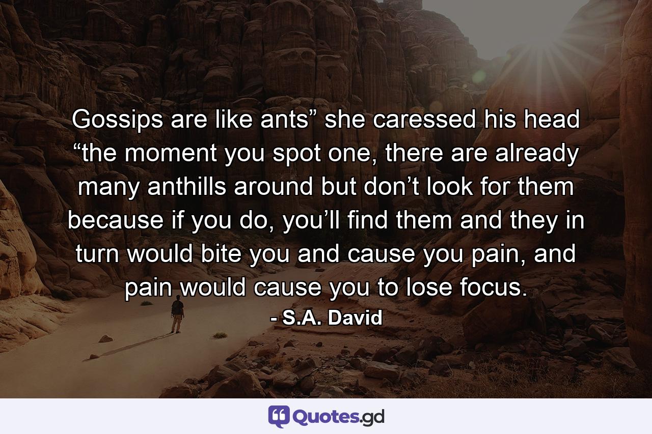 Gossips are like ants” she caressed his head “the moment you spot one, there are already many anthills around but don’t look for them because if you do, you’ll find them and they in turn would bite you and cause you pain, and pain would cause you to lose focus. - Quote by S.A. David