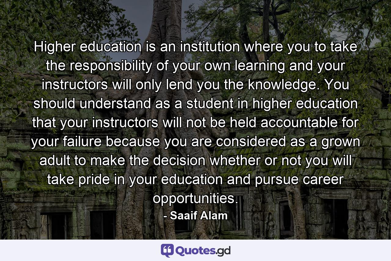 Higher education is an institution where you to take the responsibility of your own learning and your instructors will only lend you the knowledge. You should understand as a student in higher education that your instructors will not be held accountable for your failure because you are considered as a grown adult to make the decision whether or not you will take pride in your education and pursue career opportunities. - Quote by Saaif Alam