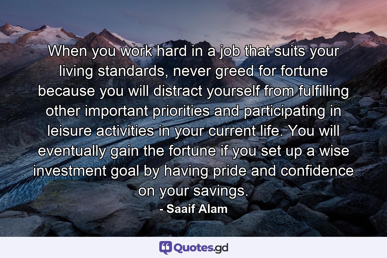 When you work hard in a job that suits your living standards, never greed for fortune because you will distract yourself from fulfilling other important priorities and participating in leisure activities in your current life. You will eventually gain the fortune if you set up a wise investment goal by having pride and confidence on your savings. - Quote by Saaif Alam