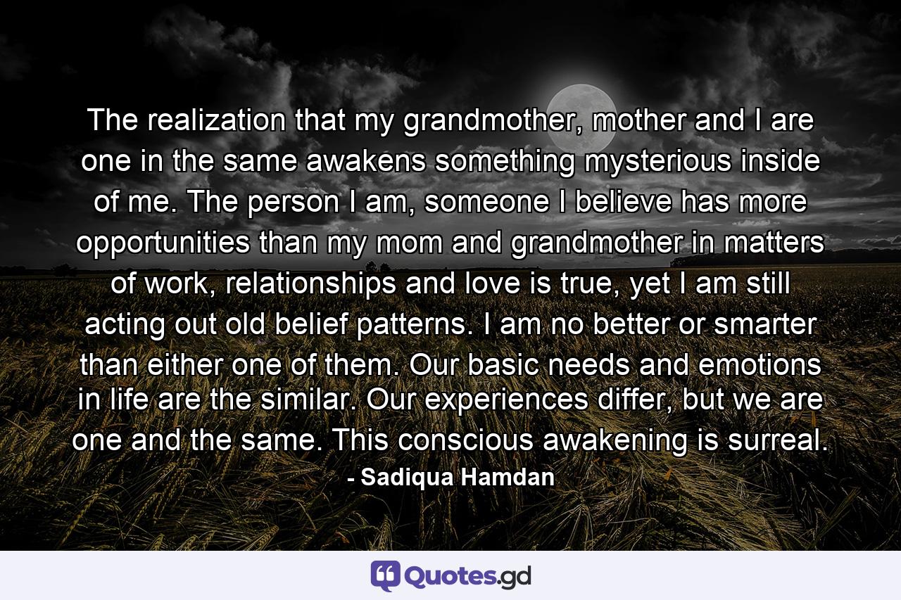 The realization that my grandmother, mother and I are one in the same awakens something mysterious inside of me. The person I am, someone I believe has more opportunities than my mom and grandmother in matters of work, relationships and love is true, yet I am still acting out old belief patterns. I am no better or smarter than either one of them. Our basic needs and emotions in life are the similar. Our experiences differ, but we are one and the same. This conscious awakening is surreal. - Quote by Sadiqua Hamdan