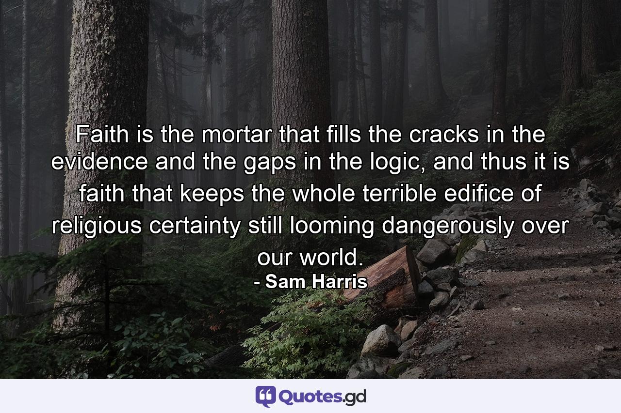 Faith is the mortar that fills the cracks in the evidence and the gaps in the logic, and thus it is faith that keeps the whole terrible edifice of religious certainty still looming dangerously over our world. - Quote by Sam Harris