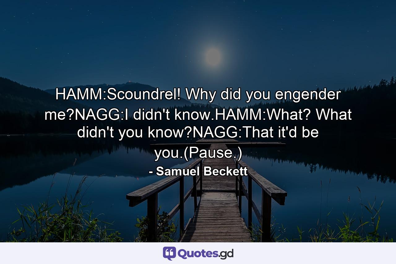 HAMM:Scoundrel! Why did you engender me?NAGG:I didn't know.HAMM:What? What didn't you know?NAGG:That it'd be you.(Pause.) - Quote by Samuel Beckett