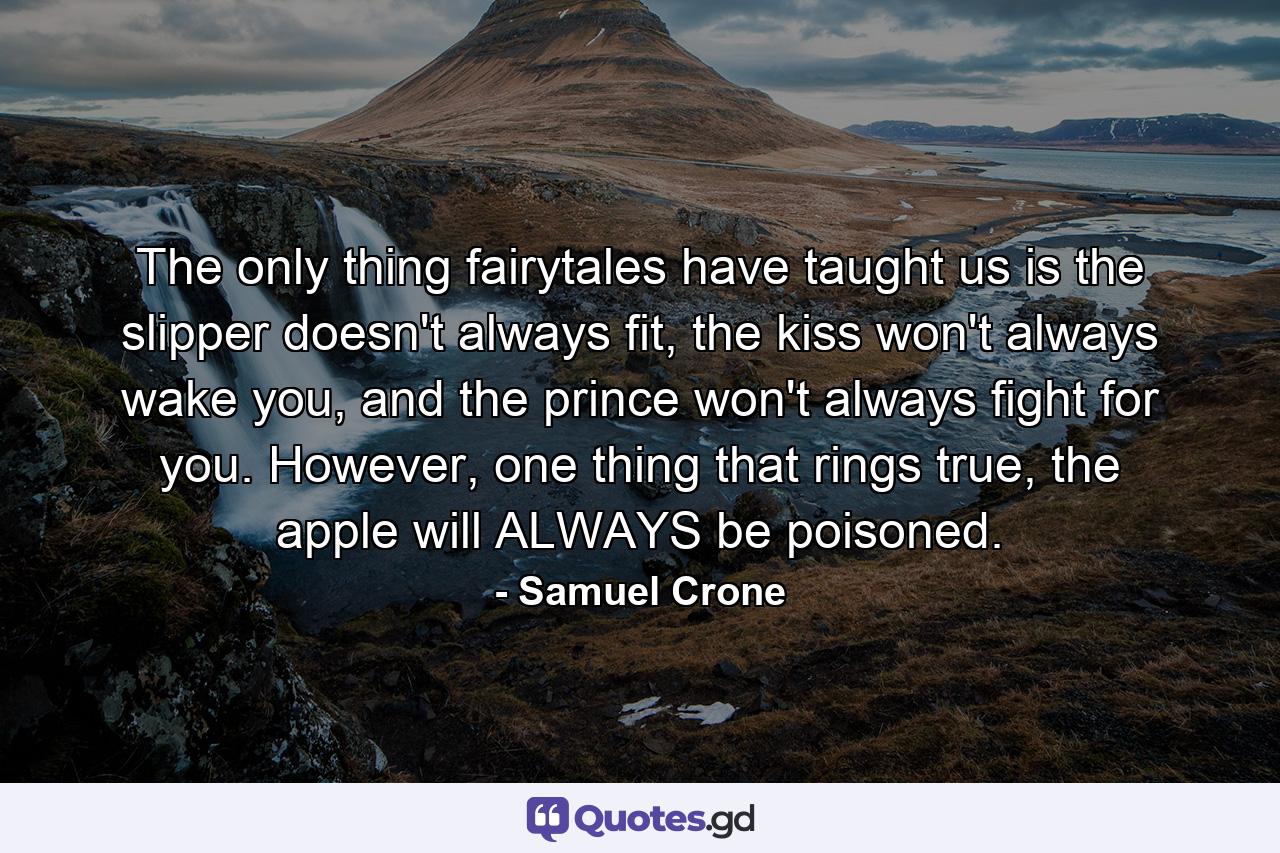 The only thing fairytales have taught us is the slipper doesn't always fit, the kiss won't always wake you, and the prince won't always fight for you. However, one thing that rings true, the apple will ALWAYS be poisoned. - Quote by Samuel Crone