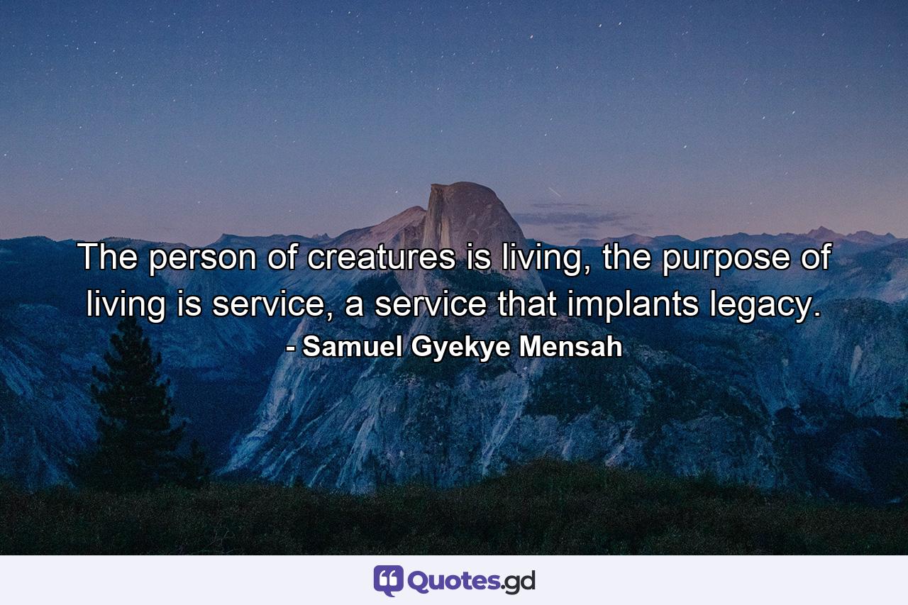 The person of creatures is living, the purpose of living is service, a service that implants legacy. - Quote by Samuel Gyekye Mensah