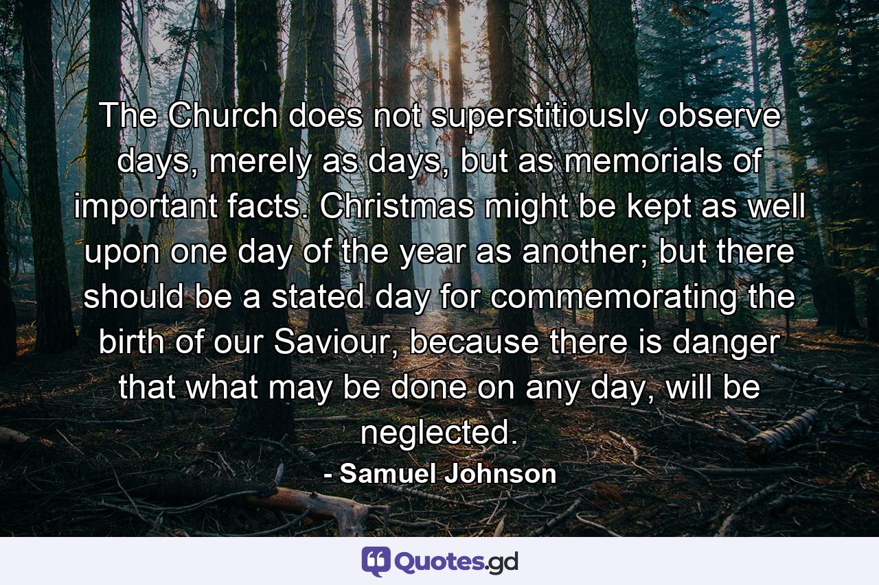 The Church does not superstitiously observe days, merely as days, but as memorials of important facts. Christmas might be kept as well upon one day of the year as another; but there should be a stated day for commemorating the birth of our Saviour, because there is danger that what may be done on any day, will be neglected. - Quote by Samuel Johnson