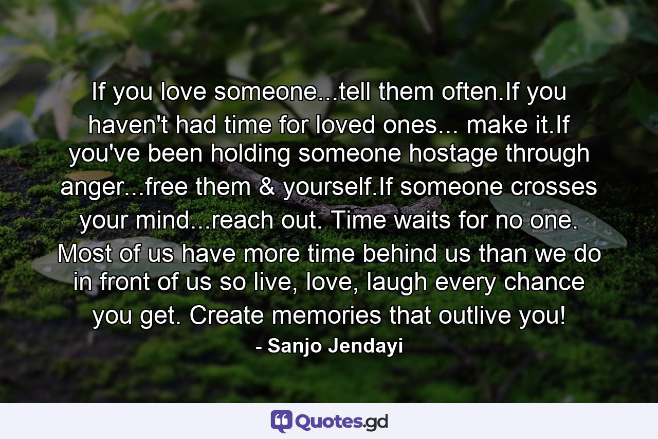 If you love someone...tell them often.If you haven't had time for loved ones... make it.If you've been holding someone hostage through anger...free them & yourself.If someone crosses your mind...reach out. Time waits for no one. Most of us have more time behind us than we do in front of us so live, love, laugh every chance you get. Create memories that outlive you! - Quote by Sanjo Jendayi