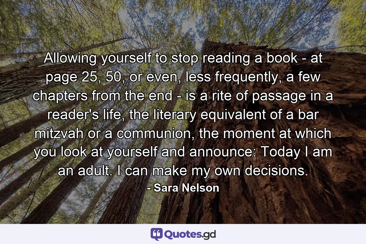 Allowing yourself to stop reading a book - at page 25, 50, or even, less frequently, a few chapters from the end - is a rite of passage in a reader's life, the literary equivalent of a bar mitzvah or a communion, the moment at which you look at yourself and announce: Today I am an adult. I can make my own decisions. - Quote by Sara Nelson